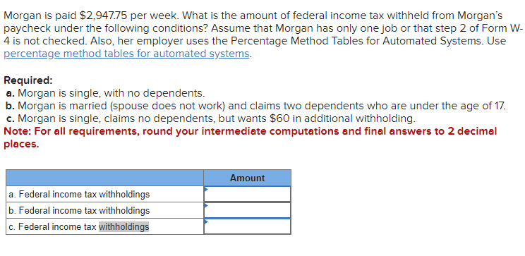 Morgan is paid $2,947.75 per week. What is the amount of federal income tax withheld from Morgan's
paycheck under the following conditions? Assume that Morgan has only one job or that step 2 of Form W-
4 is not checked. Also, her employer uses the Percentage Method Tables for Automated Systems. Use
percentage method tables for automated systems.
Required:
a. Morgan is single, with no dependents.
b. Morgan is married (spouse does not work) and claims two dependents who are under the age of 17.
c. Morgan is single, claims no dependents, but wants $60 in additional withholding.
Note: For all requirements, round your intermediate computations and final answers to 2 decimal
places.
a. Federal income tax withholdings
b. Federal income tax withholdings
c. Federal income tax withholdings
Amount