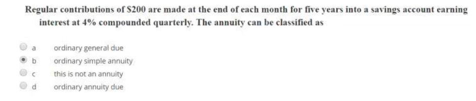 Regular contributions of $200 are made at the end of each month for five years into a savings account earning
interest at 4% compounded quarterly. The annuity can be classified as
a ordinary general due
C
P
ordinary simple annuity
this is not an annuity
ordinary annuity due