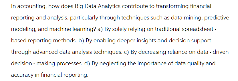 In accounting, how does Big Data Analytics contribute to transforming financial
reporting and analysis, particularly through techniques such as data mining, predictive
modeling, and machine learning? a) By solely relying on traditional spreadsheet -
based reporting methods. b) By enabling deeper insights and decision support
through advanced data analysis techniques. c) By decreasing reliance on data-driven
decision-making processes. d) By neglecting the importance of data quality and
accuracy in financial reporting.