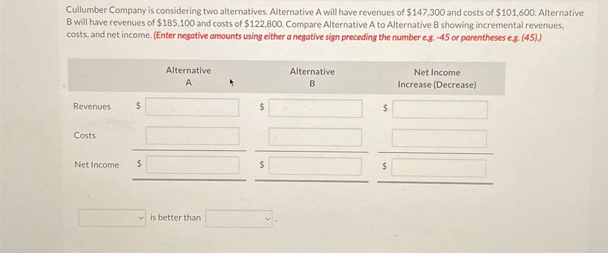 Cullumber Company is considering two alternatives. Alternative A will have revenues of $147,300 and costs of $101,600. Alternative
B will have revenues of $185,100 and costs of $122,800. Compare Alternative A to Alternative B showing incremental revenues,
costs, and net income. (Enter negative amounts using either a negative sign preceding the number e.g. -45 or parentheses e.g. (45).)
Revenues
Alternative
A
Costs
Net Income
$
is better than
$
SA
$
Alternative
B
$
Net Income
Increase (Decrease)