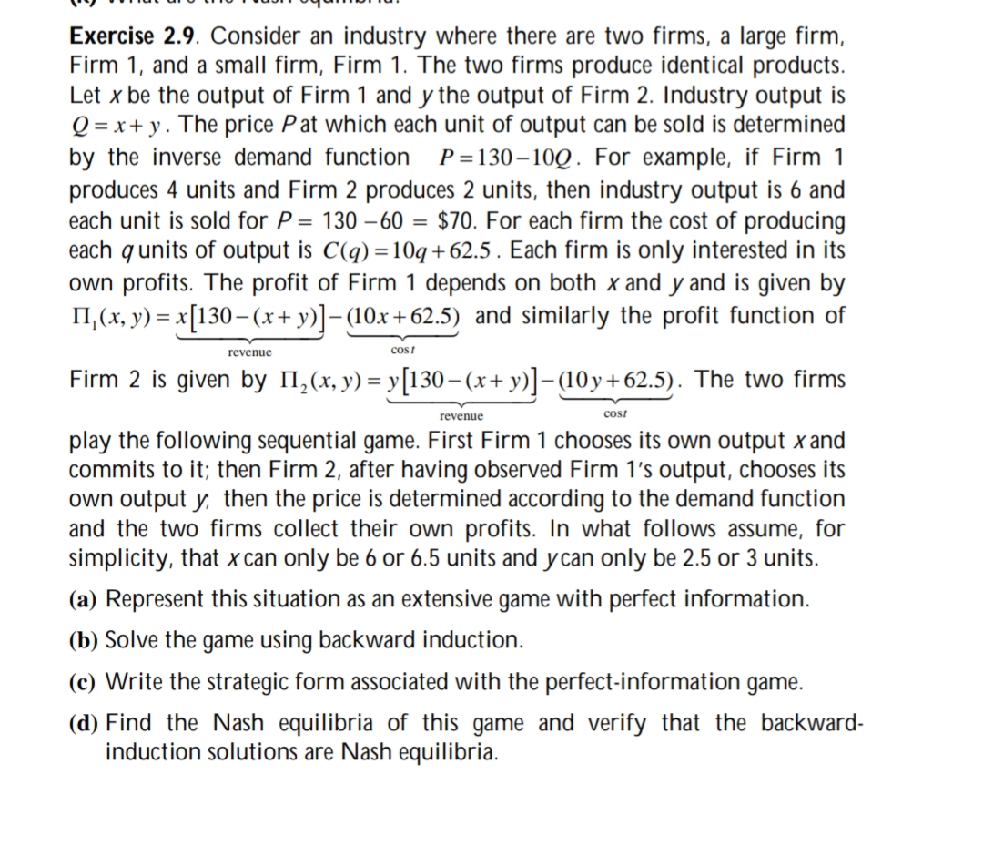 Exercise 2.9. Consider an industry where there are two firms, a large firm,
Firm 1, and a small firm, Firm 1. The two firms produce identical products.
Let x be the output of Firm 1 and y the output of Firm 2. Industry output is
Q=x+y. The price Pat which each unit of output can be sold is determined
by the inverse demand function P=130-100. For example, if Firm 1
produces 4 units and Firm 2 produces 2 units, then industry output is 6 and
each unit is sold for P = 130-60 = $70. For each firm the cost of producing
each q units of output is C(q)=10q+62.5. Each firm is only interested in its
own profits. The profit of Firm 1 depends on both x and y and is given by
ПI,(x, y) = x[130− (x+y)]-(10x+62.5) and similarly the profit function of
revenue
cost
Firm 2 is given by П2(x, y) = y[130−(x+y)] −(10y+62.5). The two firms
revenue
cost
play the following sequential game. First Firm 1 chooses its own output x and
commits to it; then Firm 2, after having observed Firm 1's output, chooses its
own output y, then the price is determined according to the demand function
and the two firms collect their own profits. In what follows assume, for
simplicity, that x can only be 6 or 6.5 units and y can only be 2.5 or 3 units.
(a) Represent this situation as an extensive game with perfect information.
(b) Solve the game using backward induction.
(c) Write the strategic form associated with the perfect-information game.
(d) Find the Nash equilibria of this game and verify that the backward-
induction solutions are Nash equilibria.