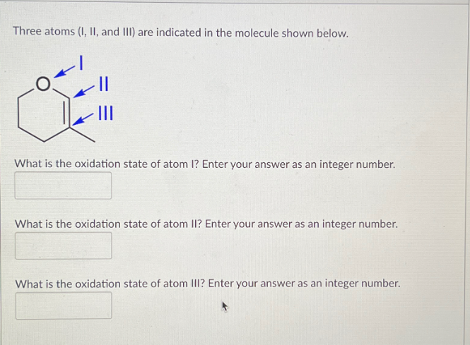 Three atoms (I, II, and III) are indicated in the molecule shown below.
III
What is the oxidation state of atom I? Enter your answer as an integer number.
What is the oxidation state of atom II? Enter your answer as an integer number.
What is the oxidation state of atom III? Enter your answer as an integer number.