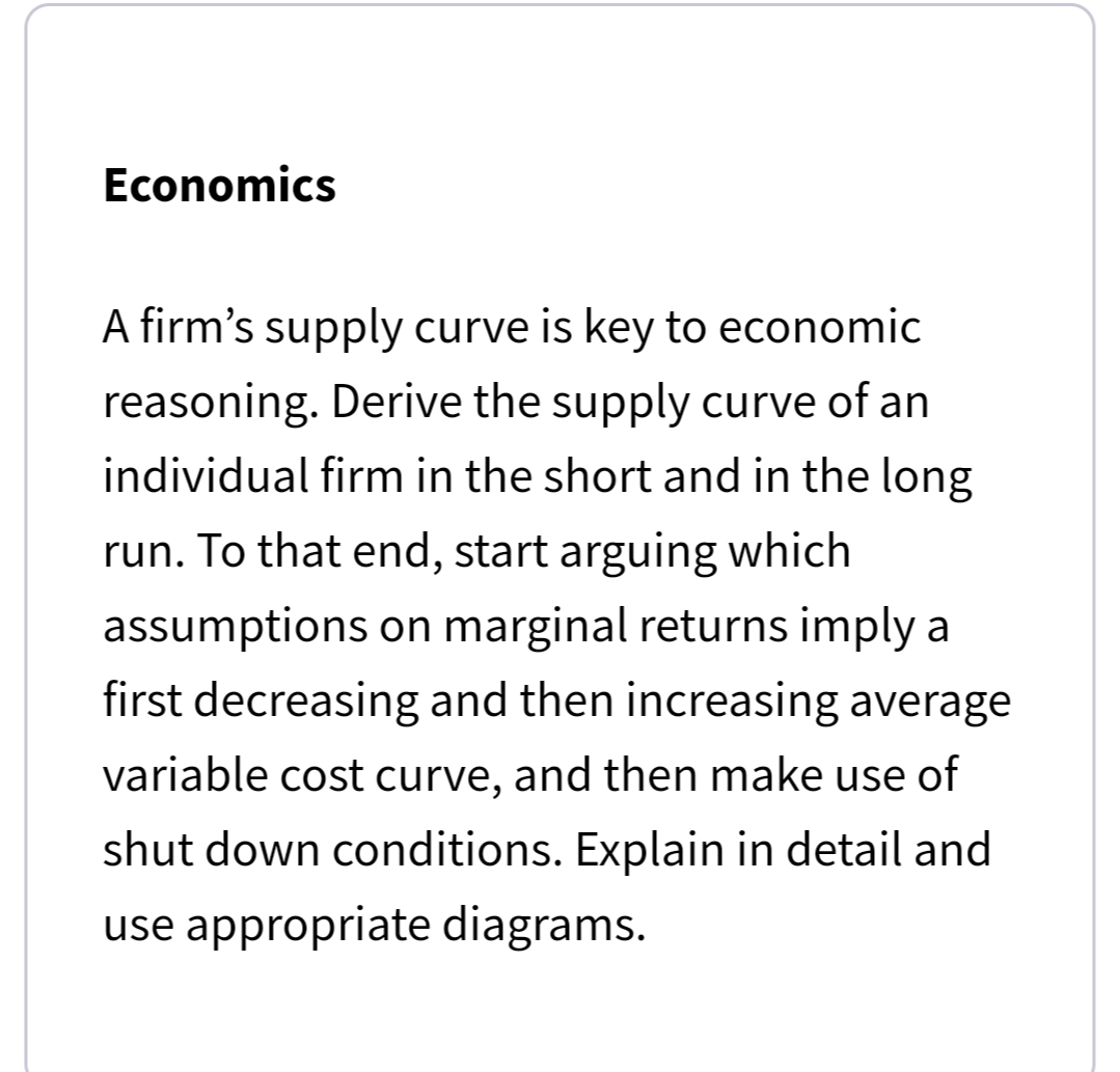 Economics
A firm's supply curve is key to economic
reasoning. Derive the supply curve of an
individual firm in the short and in the long
run. To that end, start arguing which
assumptions on marginal returns imply a
first decreasing and then increasing average
variable cost curve, and then make use of
shut down conditions. Explain in detail and
use appropriate diagrams.