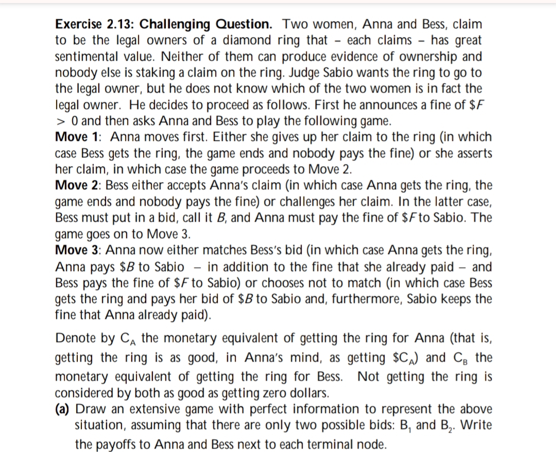 Exercise 2.13: Challenging Question. Two women, Anna and Bess, claim
to be the legal owners of a diamond ring that each claims - has great
sentimental value. Neither of them can produce evidence of ownership and
nobody else is staking a claim on the ring. Judge Sabio wants the ring to go to
the legal owner, but he does not know which of the two women is in fact the
legal owner. He decides to proceed as follows. First he announces a fine of $F
> 0 and then asks Anna and Bess to play the following game.
Move 1: Anna moves first. Either she gives up her claim to the ring (in which
case Bess gets the ring, the game ends and nobody pays the fine) or she asserts
her claim, in which case the game proceeds to Move 2.
Move 2: Bess either accepts Anna's claim (in which case Anna gets the ring, the
game ends and nobody pays the fine) or challenges her claim. In the latter case,
Bess must put in a bid, call it B, and Anna must pay the fine of $F to Sabio. The
game goes on to Move 3.
Move 3: Anna now either matches Bess's bid (in which case Anna gets the ring,
Anna pays $B to Sabio - in addition to the fine that she already paid - and
Bess pays the fine of $F to Sabio) or chooses not to match (in which case Bess
gets the ring and pays her bid of $B to Sabio and, furthermore, Sabio keeps the
fine that Anna already paid).
Denote by CA the monetary equivalent of getting the ring for Anna (that is,
getting the ring is as good, in Anna's mind, as getting $CA) and CB the
monetary equivalent of getting the ring for Bess. Not getting the ring is
considered by both as good as getting zero dollars.
(a) Draw an extensive game with perfect information to represent the above
situation, assuming that there are only two possible bids: B, and B₁₂. Write
the payoffs to Anna and Bess next to each terminal node.