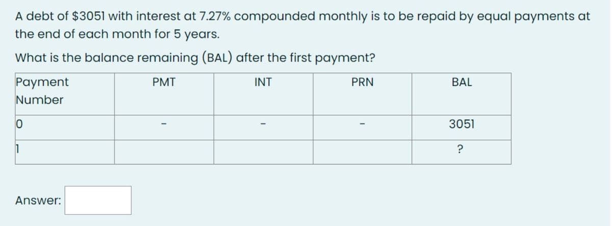 A debt of $3051 with interest at 7.27% compounded monthly is to be repaid by equal payments at
the end of each month for 5
years.
What is the balance remaining (BAL) after the first payment?
Payment
Number
0
1
Answer:
PMT
INT
PRN
BAL
3051
?