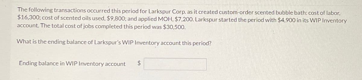 The following transactions occurred this period for Larkspur Corp. as it created custom-order scented bubble bath: cost of labor,
$16,300; cost of scented oils used, $9,800; and applied MOH, $7,200. Larkspur started the period with $4,900 in its WIP Inventory
account. The total cost of jobs completed this period was $30,500.
What is the ending balance of Larkspur's WIP Inventory account this period?
Ending balance in WIP Inventory account
$