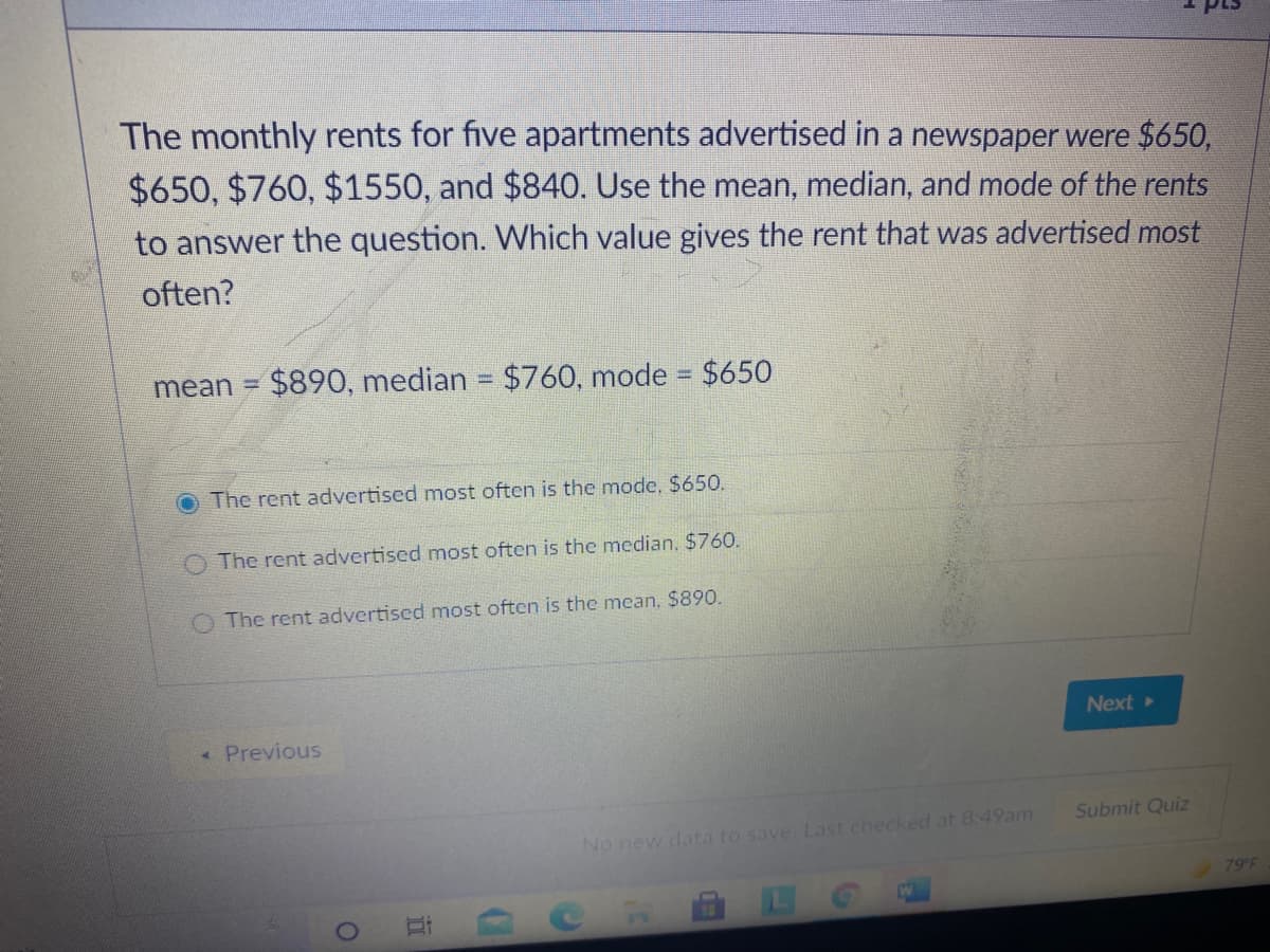 The monthly rents for five apartments advertised in a newspaper were $650,
$650, $760, $1550, and $840. Use the mean, median, and mode of the rents
to answer the question. Which value gives the rent that was advertised most
often?
mean =
$890, median = $760, mode = $650
The rent advertised most often is the mode, $650.
The rent advertised most often is the median, $760.
The rent advertised most often is the mean, $890.
Next
« Previous
Submit Quiz
No new data to save. Last checked at 8:49am
79 F
