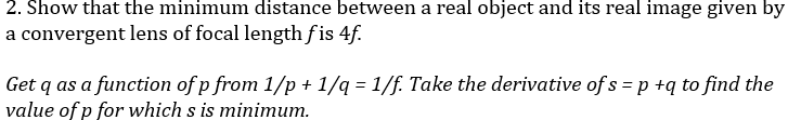 2. Show that the minimum distance between a real object and its real image given by
a convergent lens of focal length f is 4f.
Get q as a function of p from 1/p + 1/q = 1/f. Take the derivative of s = p +q to find the
value of p for which s is minimum.
