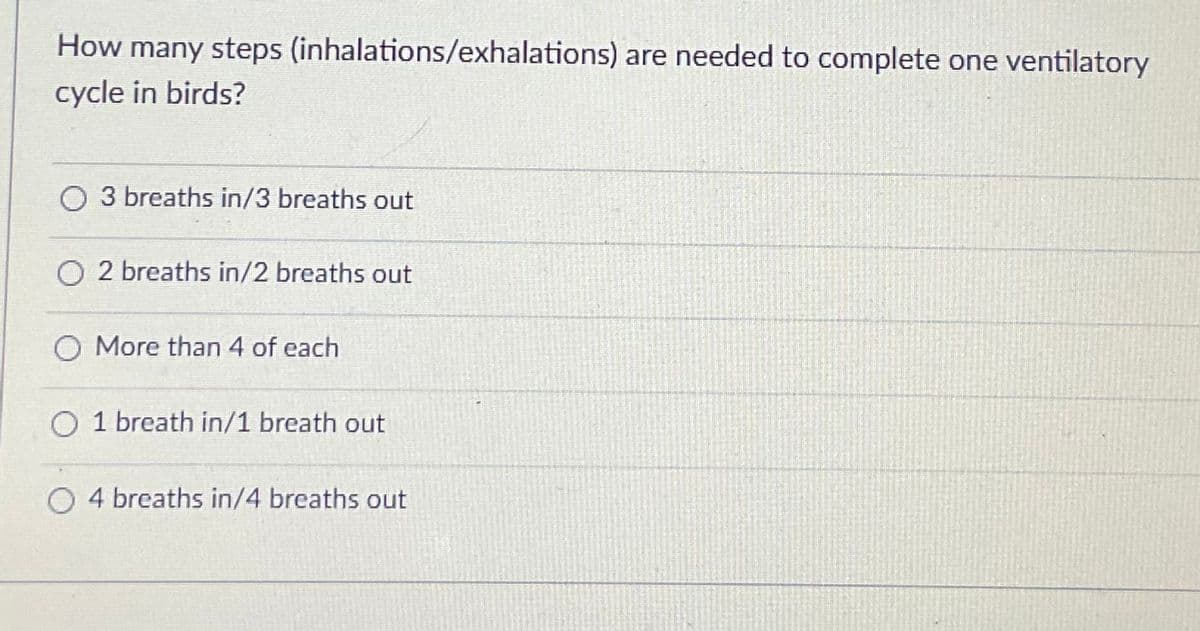 How many steps (inhalations/exhalations) are needed to complete one ventilatory
cycle in birds?
O 3 breaths in/3 breaths out
O 2 breaths in/2 breaths out
O More than 4 of each
O 1 breath in/1 breath out
O 4 breaths in/4 breaths out