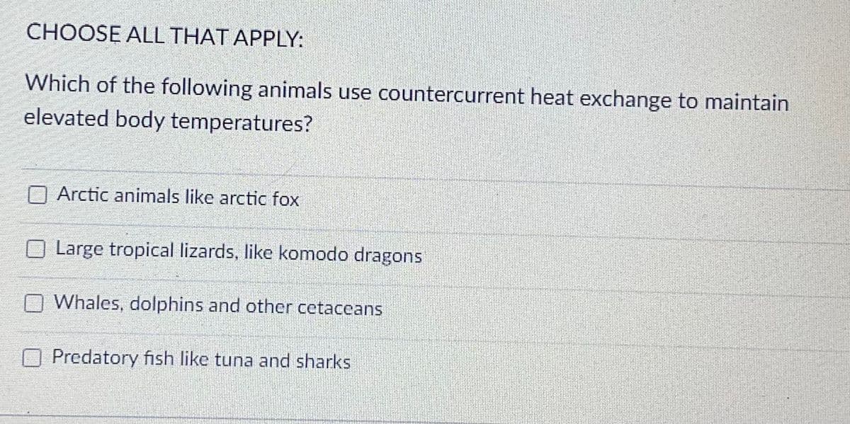 CHOOSE ALL THAT APPLY:
Which of the following animals use countercurrent heat exchange to maintain
elevated body temperatures?
Arctic animals like arctic fox
Large tropical lizards, like komodo dragons
Whales, dolphins and other cetaceans
Predatory fish like tuna and sharks