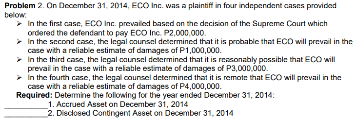 Problem 2. On December 31, 2014, ECO Inc. was a plaintiff in four independent cases provided
below:
> In the first case, ECO Inc. prevailed based on the decision of the Supreme Court which
ordered the defendant to pay ECO Inc. P2,000,000.
> In the second case, the legal counsel determined that it is probable that ECO will prevail in the
case with a reliable estimate of damages of P1,000,000.
> In the third case, the legal counsel determined that it is reasonably possible that ECO will
prevail in the case with a reliable estimate of damages of P3,000,000.
> In the fourth case, the legal counsel determined that it is remote that ECO will prevail in the
case with a reliable estimate of damages of P4,000,000.
Required: Determine the following for the year ended December 31, 2014:
_1. Accrued Asset on December 31, 2014
2. Disclosed Contingent Asset on December 31, 2014
