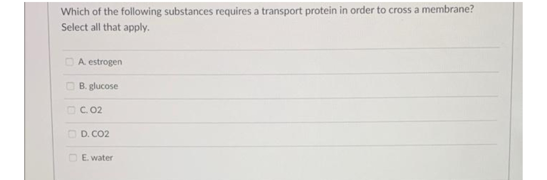 Which of the following substances requires a transport protein in order to cross a membrane?
Select all that apply.
OA. estrogen
OB. glucose
OC. 02
O D. CO2
O E. water
