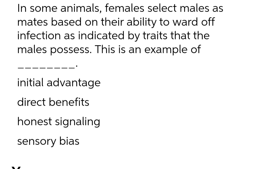 In some animals, females select males as
mates based on their ability to ward off
infection as indicated by traits that the
males possess. This is an example of
initial advantage
direct benefits
honest signaling
sensory bias
