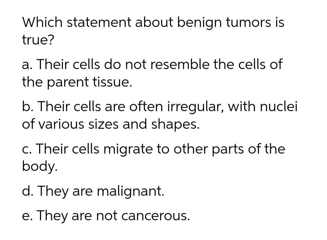Which statement about benign tumors is
true?
a. Their cells do not resemble the cells of
the parent tissue.
b. Their cells are often irregular, with nuclei
of various sizes and shapes.
c. Their cells migrate to other parts of the
body.
d. They are malignant.
e. They are not cancerous.
