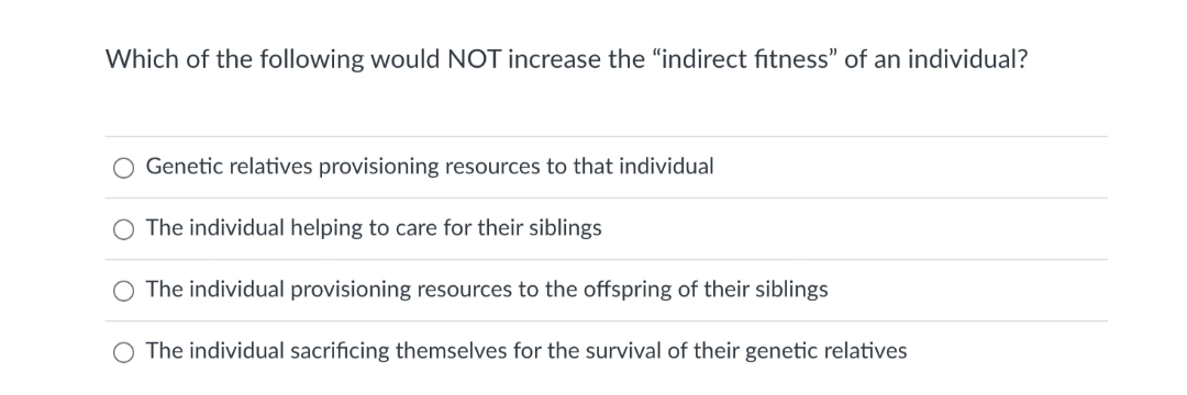 Which of the following would NOT increase the "indirect fitness" of an individual?
Genetic relatives provisioning resources to that individual
The individual helping to care for their siblings
The individual provisioning resources to the offspring of their siblings
The individual sacrificing themselves for the survival of their genetic relatives
