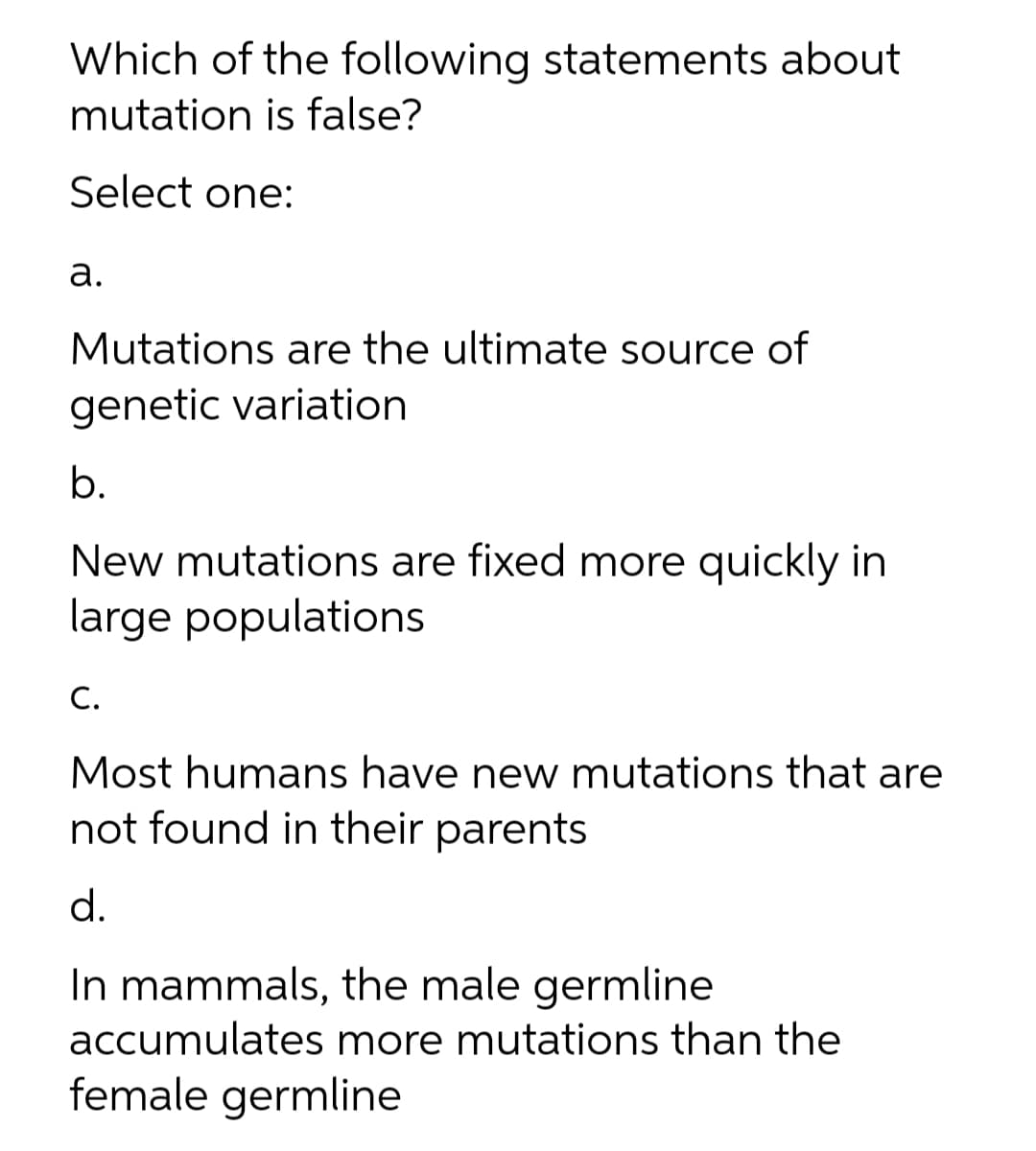 Which of the following statements about
mutation is false?
Select one:
а.
Mutations are the ultimate source of
genetic variation
b.
New mutations are fixed more quickly in
large populations
С.
Most humans have new mutations that are
not found in their parents
d.
In mammals, the male germline
accumulates more mutations than the
female germline
