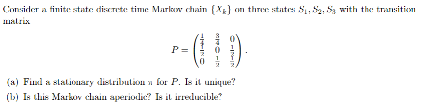 Consider a finite state discrete time Markov chain {X½} on three states S1, S2, S3 with the transition
matrix
r-10
P =
(a) Find a stationary distribution a for P. Is it unique?
(b) Is this Markov chain aperiodic? Is it irreducible?
