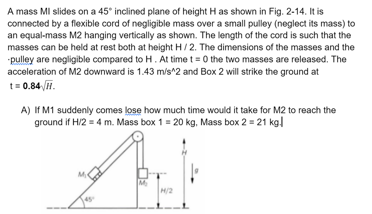 A mass MI slides on a 45° inclined plane of height H as shown in Fig. 2-14. It is
connected by a flexible cord of negligible mass over a small pulley (neglect its mass) to
an equal-mass M2 hanging vertically as shown. The length of the cord is such that the
masses can be held at rest both at height H / 2. The dimensions of the masses and the
pulley are negligible compared to H . At time t = 0 the two masses are released. The
acceleration of M2 downward is 1.43 m/s^2 and Box 2 will strike the ground at
t = 0.84 H.
A) If M1 suddenly comes lose how much time would it take for M2 to reach the
ground if H/2 = 4 m. Mass box 1 = 20 kg, Mass box 2 = 21 kg.|
AJ
M₂
H/2
M₂
45°