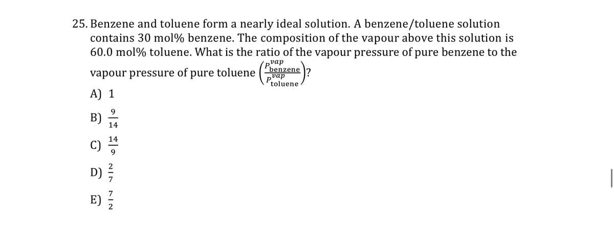 25. Benzene and toluene form a nearly ideal solution. A benzene/toluene solution
contains 30 mol% benzene. The composition of the vapour above this solution is
60.0 mol % toluene. What is the ratio of the vapour pressure of pure benzene to the
P
vapour pressure of pure toluene
A) 1
B)
C)
D)
E)
9
14
14
9
NIN
NIN
vap
benzene
vap
toluene
1