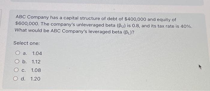 ABC Company has a capital structure of debt of $400,000 and equity of
$600,000. The company's unleveraged beta (Bu) is 0.8, and its tax rate is 40%.
What would be ABC Company's leveraged beta (BL)?
Select one:
Oa. 1.04
O b. 1.12
O c. 1.08
O d. 1.20