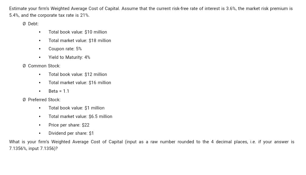 Estimate your firm's Weighted Average Cost of Capital. Assume that the current risk-free rate of interest is 3.6%, the market risk premium is
5.4%, and the corporate tax rate is 21%.
ØDebt:
Total book value: $10 million
Total market value: $18 million
Coupon rate: 5%
Yield to Maturity: 4%
Ø Common Stock:
Total book value: $12 million
Total market value: $16 million
Beta 1.1
ØPreferred Stock:
Total book value: $1 million
Total market value: $6.5 million
Price per share: $22
Dividend per share: $1
What is your firm's Weighted Average Cost of Capital (input as a raw number rounded to the 4 decimal places, i.e. if your answer is
7.1356%, input 7.1356)?