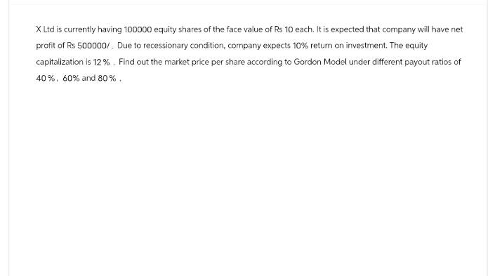 X Ltd is currently having 100000 equity shares of the face value of Rs 10 each. It is expected that company will have net
profit of Rs 500000/. Due to recessionary condition, company expects 10% return on investment. The equity
capitalization is 12%. Find out the market price per share according to Gordon Model under different payout ratios of
40%, 60% and 80%.