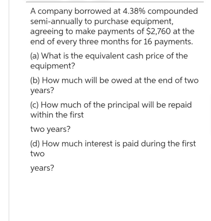 A company borrowed at 4.38% compounded
semi-annually to purchase equipment,
agreeing to make payments of $2,760 at the
end of every three months for 16 payments.
(a) What is the equivalent cash price of the
equipment?
(b) How much will be owed at the end of two
years?
(c) How much of the principal will be repaid
within the first
two years?
(d) How much interest is paid during the first
two
years?