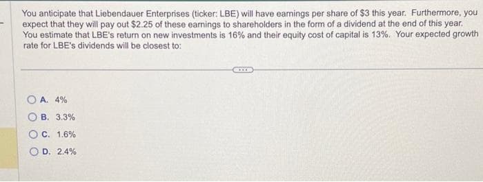 You anticipate that Liebendauer Enterprises (ticker: LBE) will have earnings per share of $3 this year. Furthermore, you
expect that they will pay out $2.25 of these earnings to shareholders in the form of a dividend at the end of this year.
You estimate that LBE's return on new investments is 16% and their equity cost of capital is 13%. Your expected growth
rate for LBE's dividends will be closest to:
OA. 4%
OB. 3.3%
OC. 1.6%
OD. 2.4%
