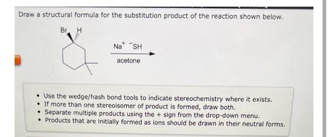 Draw a structural formula for the substitution product of the reaction shown below.
Br. H
Na+ SH
acetone
• Use the wedge/hash bond tools to indicate stereochemistry where it exists.
• If more than one stereoisomer of product is formed, draw both.
• Separate multiple products using the + sign from the drop-down menu.
• Products that are initially formed as ions should be drawn in their neutral forms.