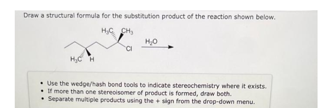 Draw a structural formula for the substitution product of the reaction shown below.
H3
CH3
H3C H
.
CI
H₂O
• Use the wedge/hash bond tools to indicate stereochemistry where it exists.
If more than one stereoisomer of product is formed, draw both.
Separate multiple products using the + sign from the drop-down menu.