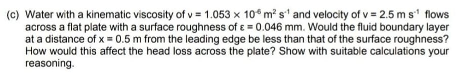 (c) Water with a kinematic viscosity of v= 1.053 x 10 m² s1 and velocity of v= 2.5 m s¹ flows
across a flat plate with a surface roughness of ε = 0.046 mm. Would the fluid boundary layer
at a distance of x = 0.5 m from the leading edge be less than that of the surface roughness?
How would this affect the head loss across the plate? Show with suitable calculations your
reasoning.