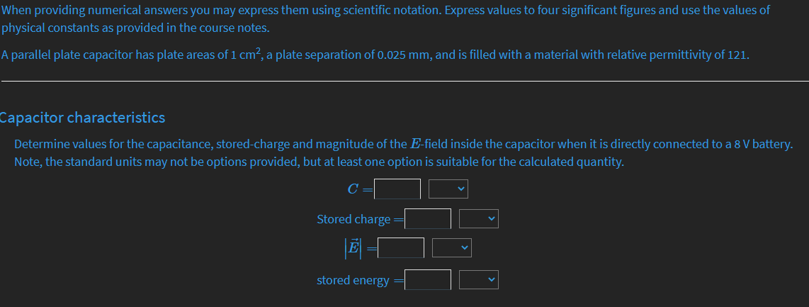When providing numerical answers you may express them using scientific notation. Express values to four significant figures and use the values of
physical constants as provided in the course notes.
A parallel plate capacitor has plate areas of 1 cm?, a plate separation of 0.025 mm, and is filled with a material with relative permittivity of 121.
Capacitor characteristics
Determine values for the capacitance, stored-charge and magnitude of the E-field inside the capacitor when it is directly connected to a 8 V battery.
Note, the standard units may not be options provided, but at least one option is suitable for the calculated quantity.
Stored charge
stored energy=
