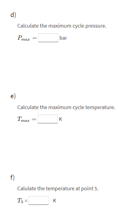 d)
Calculate the maximum cycle pressure.
bar
mar
e)
Calculate the maximum cycle temperature.
Tmaz
K
f)
Calulate the temperature at point 5.
T; =
K
