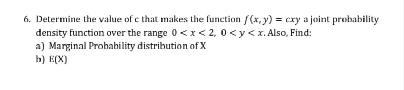 6. Determine the value of c that makes the function f (x,y) = cxy a joint probability
density function over the range 0 <x< 2, 0 <y<x. Also, Find:
a) Marginal Probability distribution of X
b) E(X)
