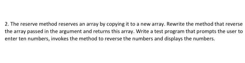 2. The reserve method reserves an array by copying it to a new array. Rewrite the method that reverse
the array passed in the argument and returns this array. Write a test program that prompts the user to
enter ten numbers, invokes the method to reverse the numbers and displays the numbers.
