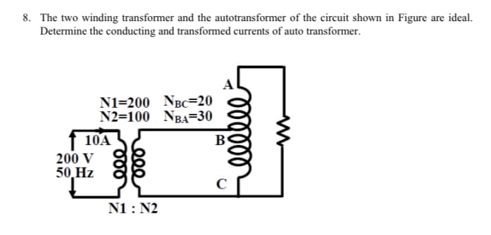 8. The two winding transformer and the autotransformer of the circuit shown in Figure are ideal.
Determine the conducting and transformed currents of auto transformer.
N1=200 NBC=20
N2=100 NBA=30
10A
B
200 V
50,Hz
N1 : N2
lellll
