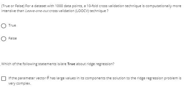 (True or False) For a dataset with 1000 data points, a 10-fold cross validation technique is computationally more
intensive than Leave-one-out cross validation (LOOCV) technique ?
O True
O False
Which of the following statements is/are True about ridge regression?
O if the parameter vector 0 has large values in its components the solution to the ridge regression problem is
very complex.
