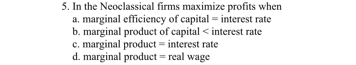 5. In the Neoclassical firms maximize profits when
a. marginal efficiency of capital = interest rate
b. marginal product of capital < interest rate
c. marginal product = interest rate
d. marginal product = real wage
