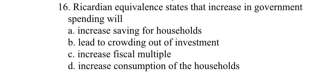 16. Ricardian equivalence states that increase in government
spending will
a. increase saving for households
b. lead to crowding out of investment
c. increase fiscal multiple
d. increase consumption of the households