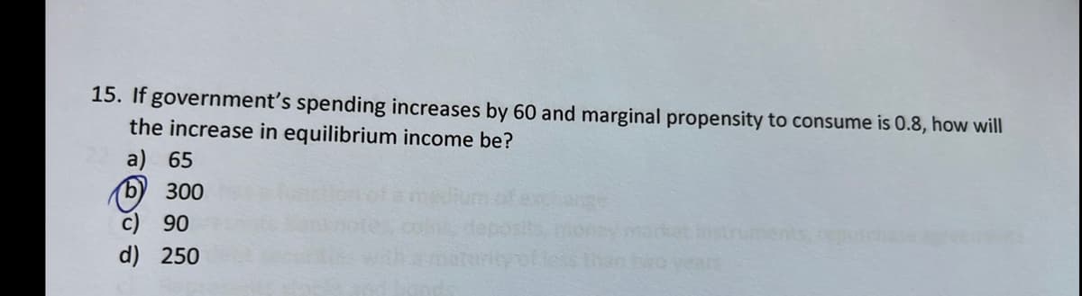 15. If government's spending increases by 60 and marginal propensity to consume is 0.8, how will
the increase in equilibrium income be?
65
b) 300
90
d) 250