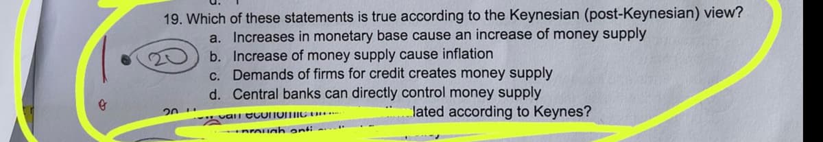 o
19. Which of these statements is true according to the Keynesian (post-Keynesian) view?
a. Increases in monetary base cause an increase of money supply
20
b. Increase of money supply cause inflation
c. Demands of firms for credit creates money supply
d. Central banks can directly control money supply
can couNOMIC OF
prough anti-
lated according to Keynes?