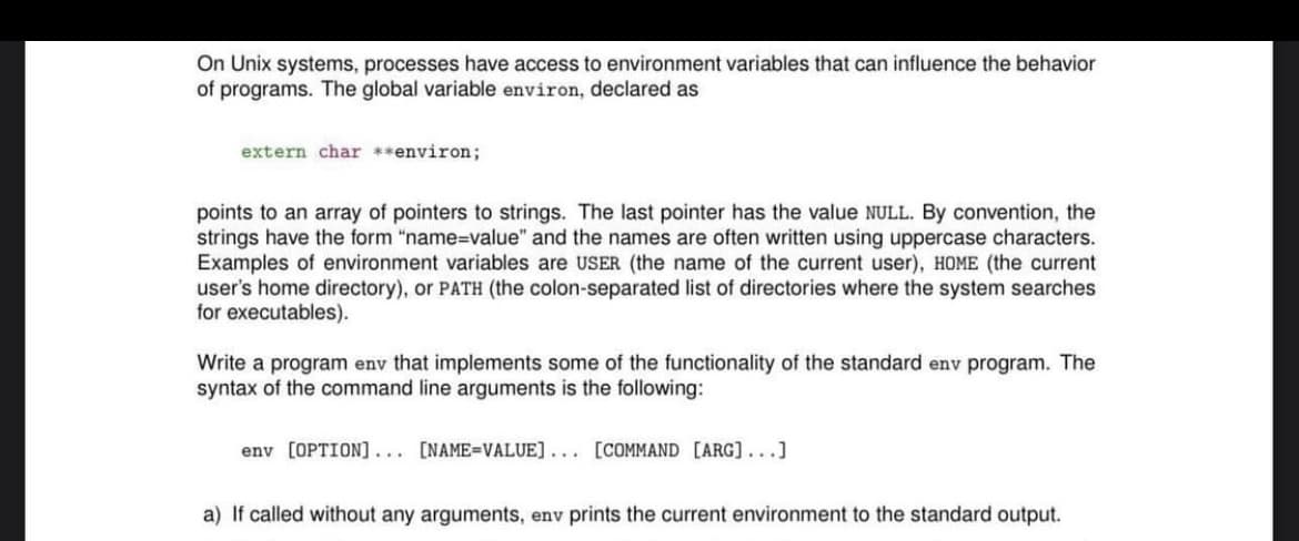 On Unix systems, processes have access to environment variables that can influence the behavior
of programs. The global variable environ, declared as
extern char **environ;
points to an array of pointers to strings. The last pointer has the value NULL. By convention, the
strings have the form "name=value" and the names are often written using uppercase characters.
Examples of environment variables are USER (the name of the current user), HOME (the current
user's home directory), or PATH (the colon-separated list of directories where the system searches
for executables).
Write a program env that implements some of the functionality of the standard env program. The
syntax of the command line arguments is the following:
env [OPTION]... [NAME=VALUE]... [COMMAND [ARG]...]
a) If called without any arguments, env prints the current environment to the standard output.