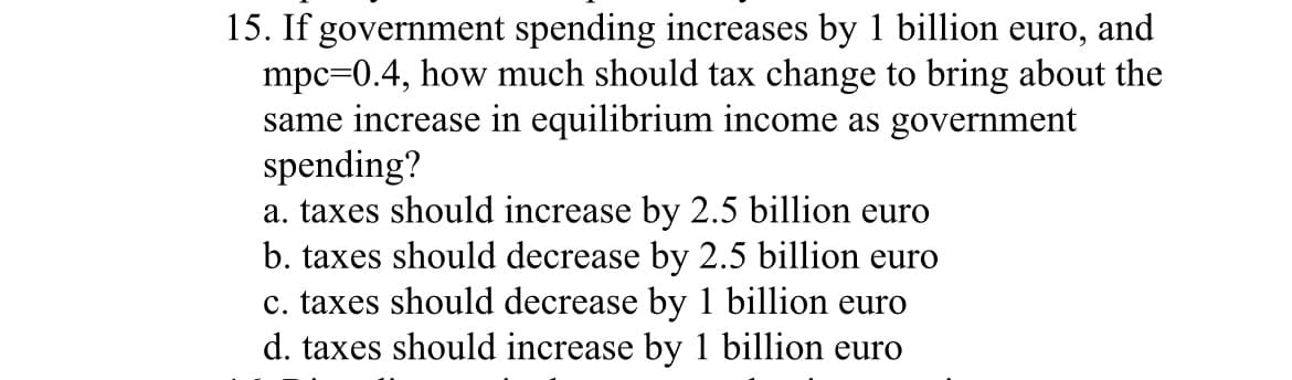 15. If government spending increases by 1 billion euro, and
mpc=0.4, how much should tax change to bring about the
same increase in equilibrium income as government
spending?
a. taxes should increase by 2.5 billion euro
b. taxes should decrease by 2.5 billion euro
c. taxes should decrease by 1 billion euro
d. taxes should increase by 1 billion euro