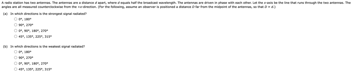 A radio station has two antennas. The antennas are a distance d apart, where d equals half the broadcast wavelength. The antennas are driven in phase with each other. Let the x-axis be the line that runs through the two antennas. The
angles are all measured counterclockwise from the +x-direction. (For the following, assume an observer is positioned a distance D far from the midpoint of the antennas, so that D » d.)
(a) In which directions is the strongest signal radiated?
0°, 180°
90°, 270°
0°, 90°, 180°, 270°
45°, 135°, 225°, 315°
(b) In which directions is the weakest signal radiated?
0°, 180°
90⁰, 270°
0°, 90°, 180°, 270°
45°, 135°, 225°, 315°