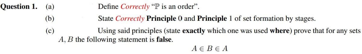 Question 1. (a)
Define Correctly "P is an order".
(b)
State Correctly Principle 0 and Principle 1 of set formation by stages.
(c)
A, B the following statement is false.
Using said principles (state exactly which one was used where) prove that for
any sets
АЕВЕА
