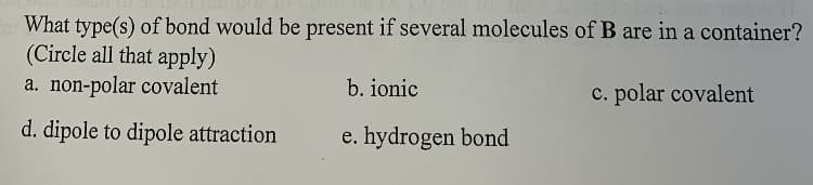 What type(s) of bond would be present if several molecules of B are in a container?
(Circle all that apply)
a. non-polar covalent
b. ionic
c. polar covalent
d. dipole to dipole attraction
e. hydrogen bond