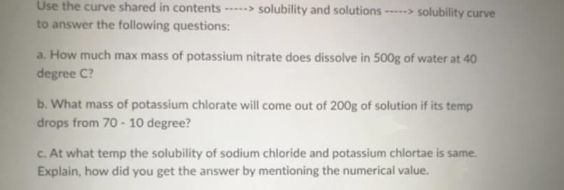 Use the curve shared in contents ---> solubility and solutions --> solubility curve
....
to answer the following questions:
a. How much max mass of potassium nitrate does dissolve in 500g of water at 40
degree C?
b. What mass of potassium chlorate will come out of 200g of solution if its temp
drops from 70 - 10 degree?
c. At what temp the solubility of sodium chloride and potassium chlortae is same.
Explain, how did you get the answer by mentioning the numerical value.
