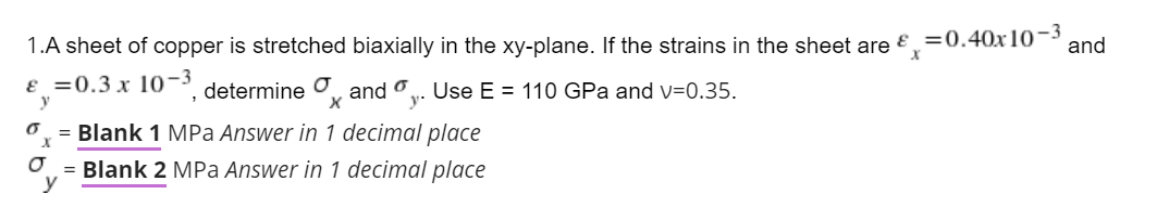 1.A sheet of copper is stretched biaxially in the xy-plane. If the strains in the sheet are €
E =0.40x10-3
and
ɛ =0.3 x 10- determine O and o. Use E = 110 GPa and v=0.35.
y
y.
= Blank 1 MPa Answer in 1 decimal place
= Blank 2 MPa Answer in 1 decimal place
