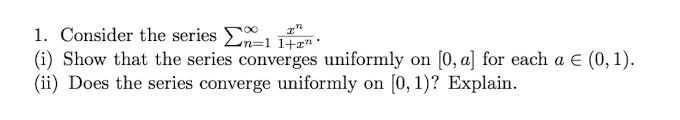 1. Consider the series n=114
(i) Show that the series converges uniformly on [0, a] for each a € (0, 1).
(ii) Does the series converge uniformly on [0, 1)? Explain.