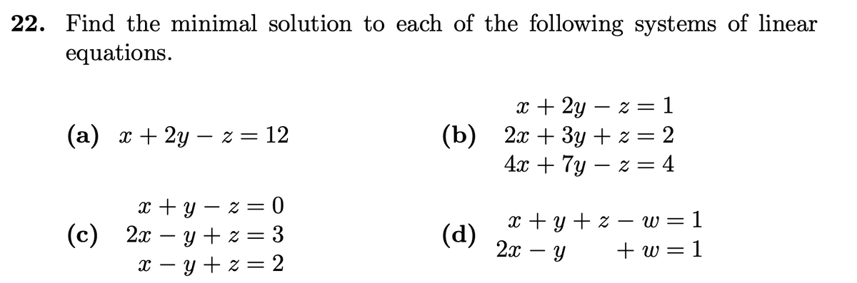 22. Find the minimal solution to each of the following systems of linear
equations.
x + 2y z =
-
= 1
(a) x + 2y z = 12
-
(b)
2x + 3y + z = 2
4x + 7y z = 4
-
x+y=z= 0
(c) 2xy + z = 3
x-y+z = 2
x + y + z- w = 1
(d)
2x - Y
У
+w=1
